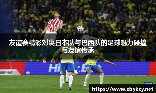 友谊赛精彩对决日本队与巴西队的足球魅力碰撞与友谊传承